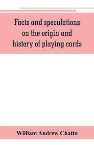 Title: Facts and speculations on the origin and history of playing cards, Author: William Andrew Chatto