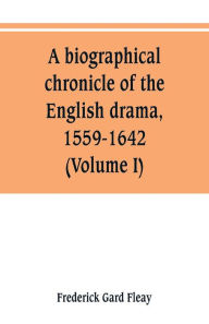 Title: A biographical chronicle of the English drama, 1559-1642 (Volume I), Author: Frederick Gard Fleay