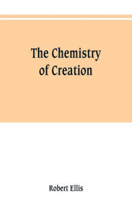 Title: The chemistry of creation: being a sketch of the chemical phenomena of the earth, the air, the ocean, Author: Robert Ellis