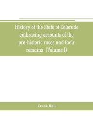 Title: History of the State of Colorado, embracing accounts of the pre-historic races and their remains: the earliest Spanish, French and American explorations; the lives of the primitive hunters, trappers and traders; the commerce of the prairies the first Amer, Author: Frank Hall