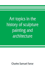 Title: Art topics in the history of sculpture, painting and architecture: with specific references to most of the English standard works of art, Author: Charles Samuel Farrar