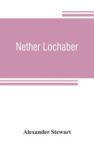 Title: Nether Lochaber: the natural history, legends, and folk-lore of the West Highland, Author: Alexander Stewart