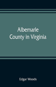 Title: Albemarle County in Virginia; giving some account of what it was by nature, of what it was made by man, and of some of the men who made it, Author: Edgar Woods