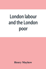 Title: London labour and the London poor; a cyclopaedia of the condition and earnings of those that will work, those that cannot work, and those that will not work, Author: Henry Mayhew