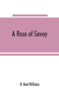 Title: A rose of Savoy; Marie Ade?lai?de of Savoy, duchesse de Bourgogne, mother of Louis XV, Author: H. Noel Williams