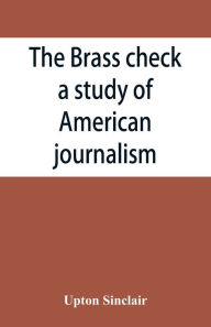 Title: The brass check, a study of American journalism, Author: Upton Sinclair