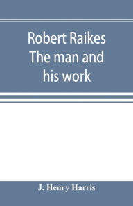 Title: Robert Raikes. The man and his work, Author: J. Henry Harris