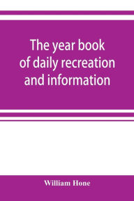 Title: The year book of daily recreation and information: concerning remarkable men and manners, times and seasons, solemnities and merry-makings, antiquities and novelties, on the plan of the every-day book and table book, or everlasting calendar of popular am, Author: William Hone