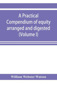 Title: A practical compendium of equity arranged and digested (Volume I), Author: William Webster Watson