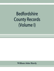 Title: Bedfordshire County records. Notes and extracts from the county records Comprised in the Quarter Sessions Rolls from 1714 to 1832. (Volume I), Author: William John Hardy