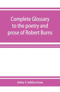 Title: Complete glossary to the poetry and prose of Robert Burns. With upwards of three thousand illustrations from English authors, Author: John Cuthbertson