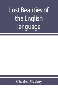 Title: Lost beauties of the English language: an appeal to authors, poets, clergymen and public speakers, Author: Charles MacKay