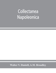 Title: Collectanea Napoleonica ; being a catalogue of the collection of autographs, historical documents, broadsides, caricatures, drawings, maps, music, portraits, naval and military costume-plates, battle scenes, views, etc., etc. relating to Napoleon I. and h, Author: Walter V. Daniell