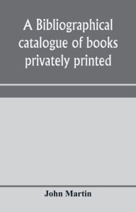 Title: A bibliographical catalogue of books privately printed; including those of the Bannatyne, Maitland and Roxburghe clubs, and of the private presses at Darlington, Auchinleck, Lee priory, Newcastle, Middle Hill, and Strawberry Hill, Author: John Martin