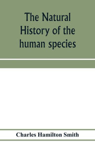Title: The natural history of the human species; its typical forms, primeval distribution, filiations, and migrations, Author: Charles Hamilton Smith