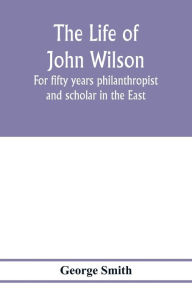 Title: The life of John Wilson: for fifty years philanthropist and scholar in the East, Author: George Smith
