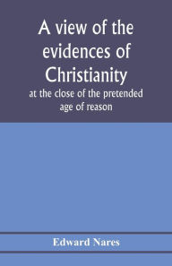 Title: A view of the evidences of Christianity at the close of the pretended age of reason: in eight sermons preached before the University of Oxford, at St. Mary's, in the year MDCCCV., at the lecture founded by the Rev. John Bampton, M.A., Canon of Salisbury, Author: Edward Nares