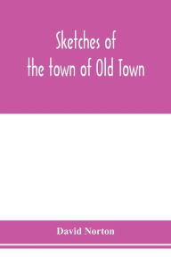 Title: Sketches of the town of Old Town, Penobscot County, Maine from its earliest settlement, to 1879; with biographical sketches, Author: David Norton