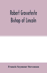 Title: Robert Grosseteste, bishop of Lincoln; a contribution to the religious, political and intellectual history of the thirteenth century, Author: Francis Seymour Stevenson