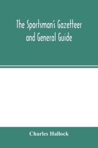 Title: The sportsman's gazetteer and general guide. The game animals, birds and fishes of North America: their habits and various methods of capture. Copious instructions in shooting, fishing, taxidermy, woodcraft, etc. Together with a glossary, and a directory, Author: Charles Hallock
