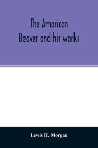 Title: The American beaver and his works, Author: Lewis H. Morgan