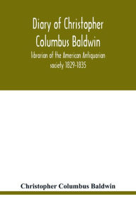 Title: Diary of Christopher Columbus Baldwin, librarian of the American Antiquarian society 1829-1835, Author: Christopher Columbus Baldwin