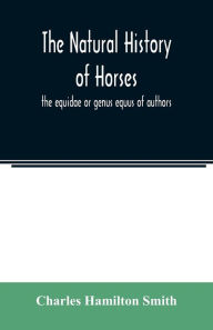 Title: The natural history of horses: the equidae or genus equus of authors, Author: Charles Hamilton Smith