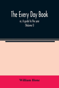 Title: The every day book: or, A guide to the year : describing the popular amusements, sports, ceremonies, manners, customs, and events, incident to the three hundred and sixty-five days, in past and present times (Volume I), Author: William Hone