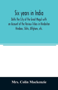 Title: Six years in India; Delhi the City of the Great Mogul with an Account of the Various Tribes in Hindostan; Hindoos, Sikhs, Affghans, etc., Author: Mrs. Colin Mackenzie