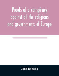 Title: Proofs of a conspiracy against all the religions and governments of Europe: carried on in the secret meetings of Free Masons, Illuminati, and reading societies, Author: John Robison