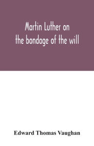 Title: Martin Luther on the bondage of the will: to the venerable mister Erasmus of Rotterdam, 1525, Author: Edward Thomas Vaughan