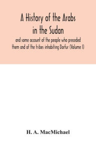 Title: A history of the Arabs in the Sudan and some account of the people who preceded them and of the tribes inhabiting Darfur (Volume I), Author: H. A. MacMichael