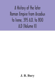 Title: A history of the later Roman Empire from Arcadius to Irene, 395 A.D. to 800 A.D (Volume II), Author: J. B. Bury