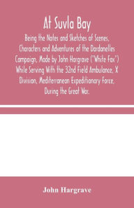 Title: At Suvla Bay: Being the Notes and Sketches of Scenes, Characters and Adventures of the Dardanelles Campaign, Made by John Hargrave (