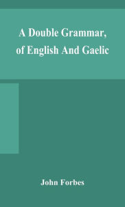 Title: A double grammar, of English and Gaelic: in which the principles of both languages are clearly explained; containing the grammatical terms, definitions, and rules, with copious exercises for parsing and correction, conjointly and severally arranged in b, Author: John Forbes