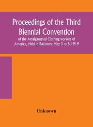 Title: Proceedings of the Third Biennial Convention of the Amalgamated Clothing workers of America, Held in Baltimore May 3 to 8 1919, Author: Unknown