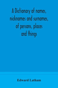 Title: A dictionary of names, nicknames and surnames, of persons, places and things, Author: Edward Latham