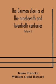 Title: The German classics of the nineteenth and twentieth centuries: masterpieces of German literature translated into English (Volume I), Author: Kuno Francke