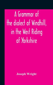 Title: A Grammar Of The Dialect Of Windhill, In The West Riding Of Yorkshire, Author: Joseph Wright