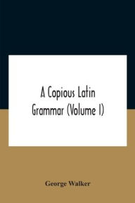 Title: A Copious Latin Grammar (Volume I) Translated From The German With Alterations, Notes And Additions (Volume I), Author: George Walker