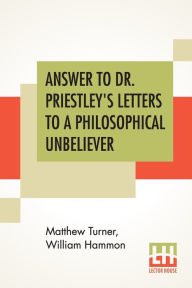 Title: Answer To Dr. Priestley's Letters To A Philosophical Unbeliever: Part I., Author: Matthew Turner