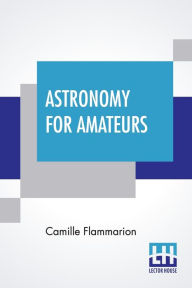 Title: Astronomy For Amateurs: Authorized Translation By Frances A. Welby, Author: Camille Flammarion