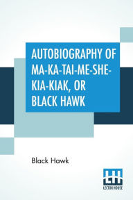 Title: Autobiography Of Ma-Ka-Tai-Me-She-Kia-Kiak, Or Black Hawk: Embracing The Traditions Of His Nation, Various Wars In Which He Has Been Engaged, And His Account Of The Cause And General History Of The Black Hawk War Of 1832, His Surrender, And Travels Throug, Author: Black Hawk