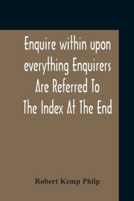 Title: Enquire Within Upon Everything Enquirers Are Referred To The Index At The End, Author: Robert Kemp Philp