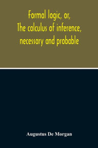Title: Formal Logic, Or, The Calculus Of Inference, Necessary And Probable, Author: Augustus de Morgan