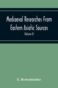 Title: Mediaeval Researches From Eastern Asiatic Sources: Fragments Towards The Knowledge Of The Geography And History Of Central And Western Asia From The 13Th To The 17Th Century (Volume Ii) With A Reproduction Of A Chinese Mediaeval Map Of Central And Wester, Author: E. Bretschneider