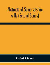Title: Abstracts Of Somersetshire Wills (Second Series), Author: Frederick Brown