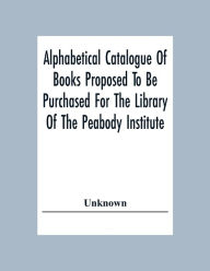 Title: Alphabetical Catalogue Of Books Proposed To Be Purchased For The Library Of The Peabody Institute, Author: Unknown