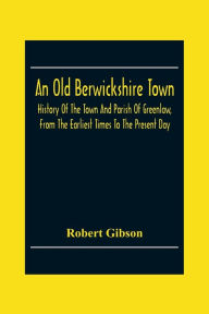 Title: An Old Berwickshire Town: History Of The Town And Parish Of Greenlaw, From The Earliest Times To The Present Day, Author: Robert Gibson