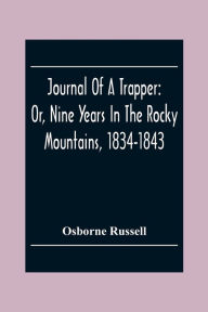 Title: Journal Of A Trapper: Or, Nine Years In The Rocky Mountains, 1834-1843; Being A General Description Of The Country Climate, Rivers, Lakes, Mountains, Etc. And A View Of The Life Led By A Hunter In Those Regions, Author: Osborne Russell